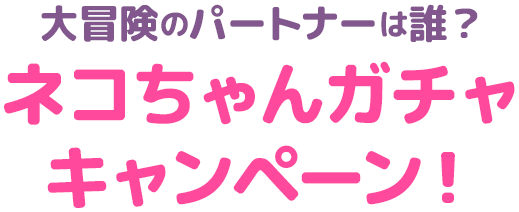 大冒険のパートナーは誰？ネコちゃんガチャキャンペーン！