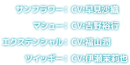 サンフラワー: CV: 早見沙織 マシュー: CV: 吉野裕行 エクステンシャル: CV: 福山潤 ツイッギー: CV: 伊瀬茉莉也
