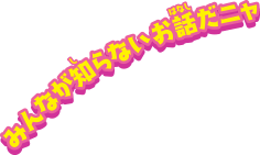 みんなが知らないお話だニャ