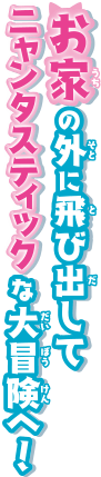 お家の外に飛び出してニャンタスティックな大冒険へ！