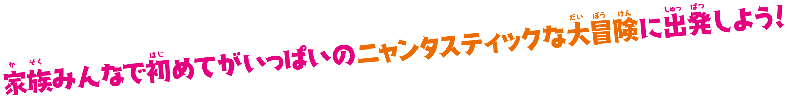 家族みんなで初めてがいっぱいのニャンタスティックな大冒険に出発しよう！