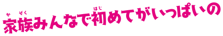 家族みんなで初めてがいっぱいの